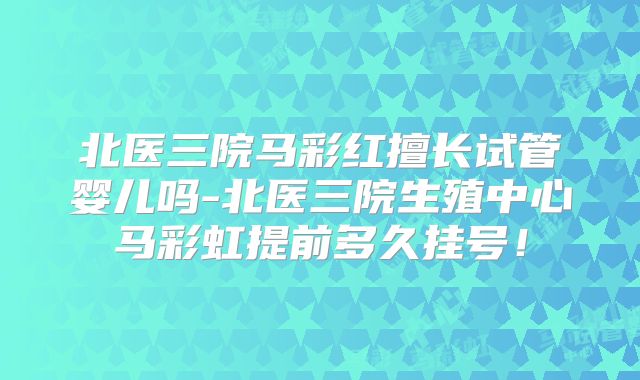 北医三院马彩红擅长试管婴儿吗-北医三院生殖中心马彩虹提前多久挂号!