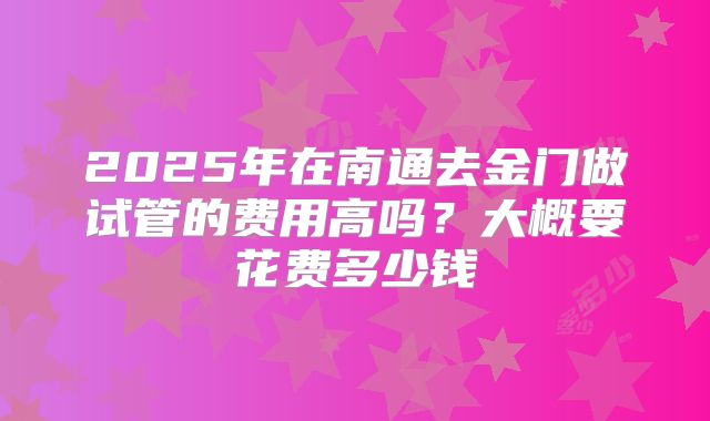2025年在南通去金门做试管的费用高吗?大概要花费多少钱