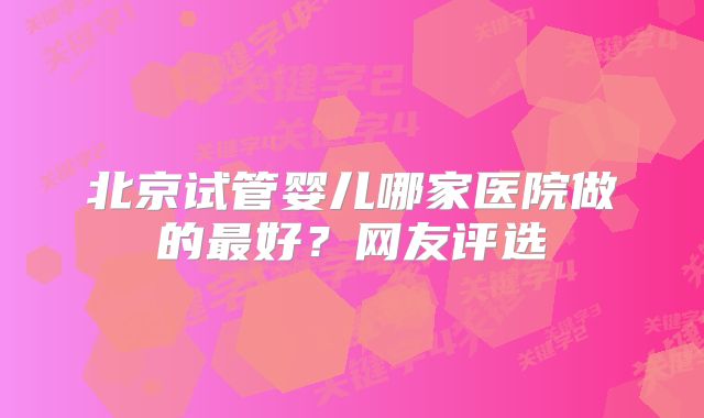 北京试管婴儿哪家医院做的最好？网友评选