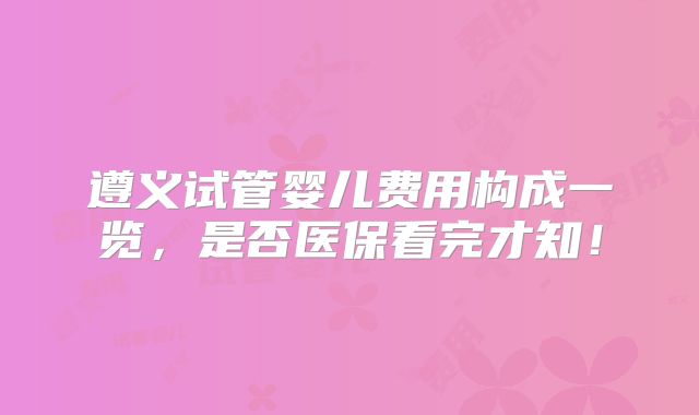 遵义试管婴儿费用构成一览，是否医保看完才知！