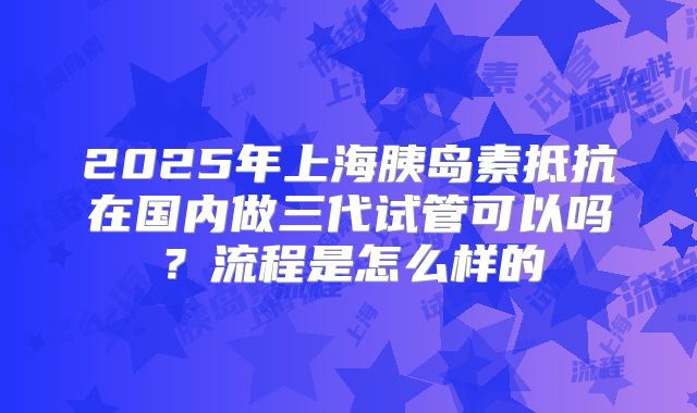 2025年上海胰岛素抵抗在国内做三代试管可以吗?流程是怎么样的