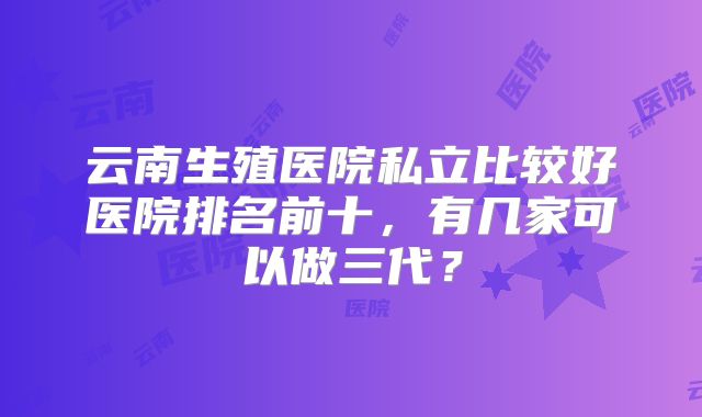 云南生殖医院私立比较好医院排名前十，有几家可以做三代？