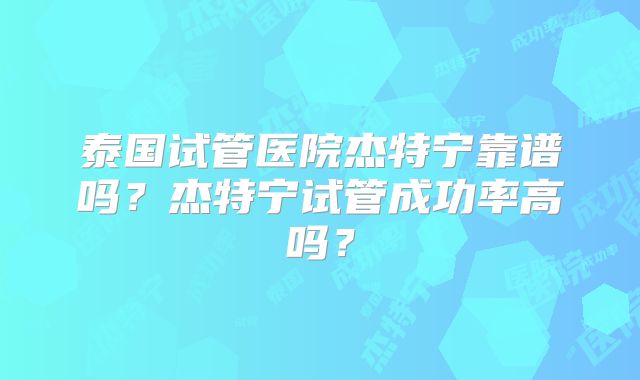 泰国试管医院杰特宁靠谱吗？杰特宁试管成功率高吗？