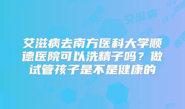 艾滋病去南方医科大学顺德医院可以洗精子吗?做试管孩子是不是健康的