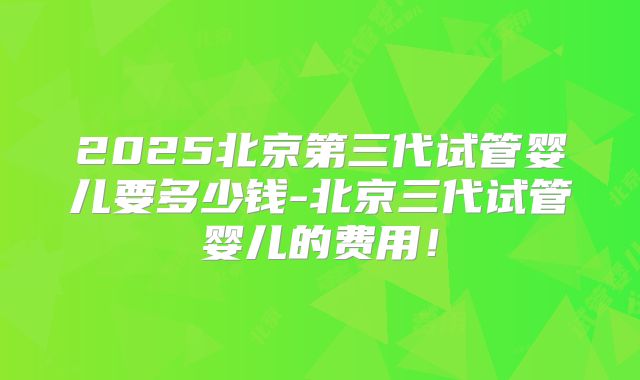 2025北京第三代试管婴儿要多少钱-北京三代试管婴儿的费用!