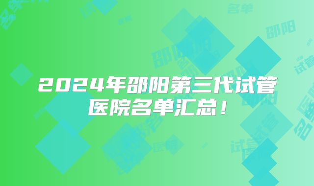 2024年邵阳第三代试管医院名单汇总！