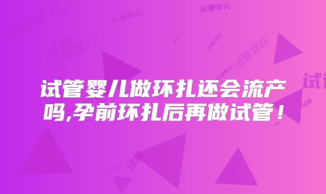 试管婴儿做环扎还会流产吗,孕前环扎后再做试管!
