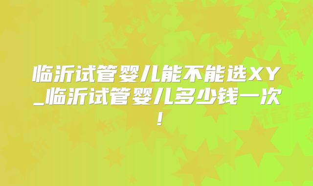 临沂试管婴儿能不能选XY_临沂试管婴儿多少钱一次！
