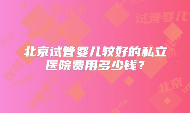 北京试管婴儿较好的私立医院费用多少钱？