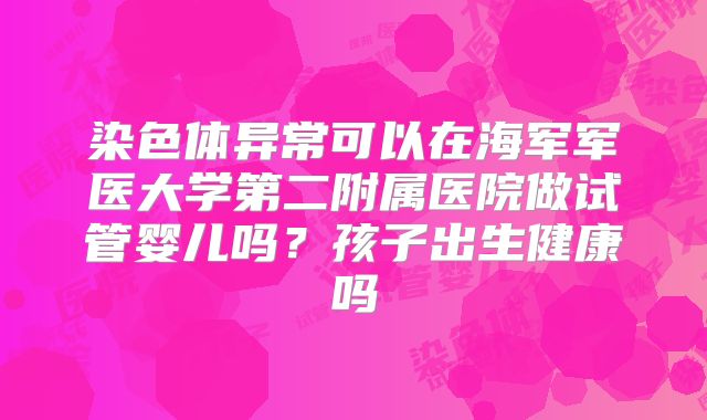 染色体异常可以在海军军医大学第二附属医院做试管婴儿吗？孩子出生健康吗