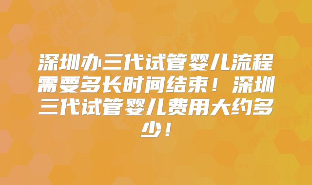 深圳办三代试管婴儿流程需要多长时间结束！深圳三代试管婴儿费用大约多少！
