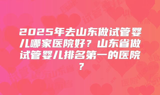 2025年去山东做试管婴儿哪家医院好？山东省做试管婴儿排名第一的医院？