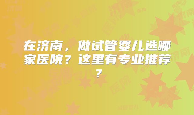 在济南,做试管婴儿选哪家医院?这里有专业推荐?