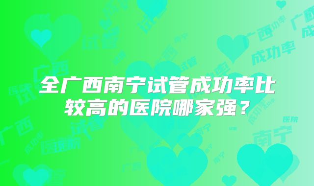 全广西南宁试管成功率比较高的医院哪家强?
