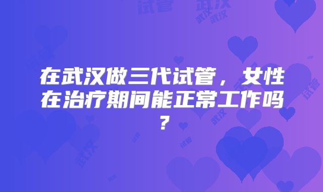在武汉做三代试管，女性在治疗期间能正常工作吗？