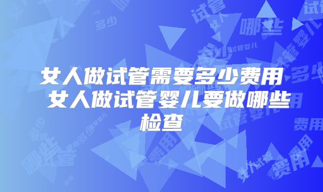 女人做试管需要多少费用 女人做试管婴儿要做哪些检查