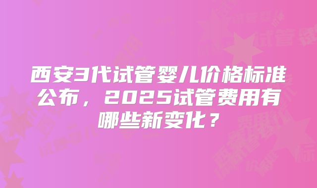 西安3代试管婴儿价格标准公布，2025试管费用有哪些新变化？