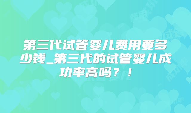 第三代试管婴儿费用要多少钱_第三代的试管婴儿成功率高吗？！
