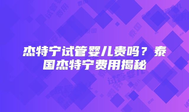杰特宁试管婴儿贵吗?泰国杰特宁费用揭秘