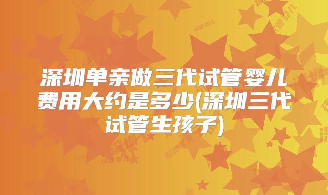 深圳单亲做三代试管婴儿费用大约是多少(深圳三代试管生孩子)