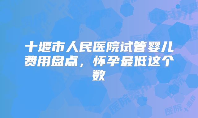 十堰市人民医院试管婴儿费用盘点，怀孕最低这个数