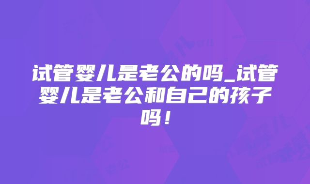 试管婴儿是老公的吗_试管婴儿是老公和自己的孩子吗！
