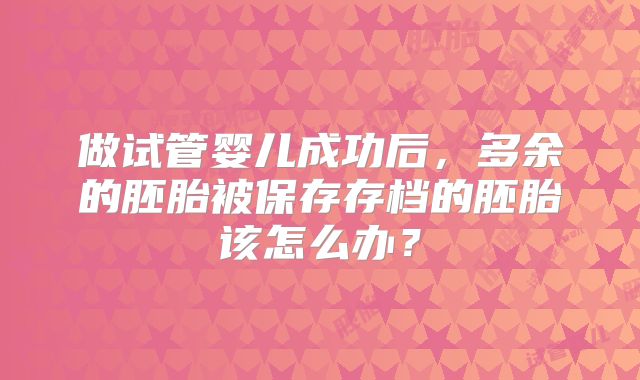做试管婴儿成功后，多余的胚胎被保存存档的胚胎该怎么办？