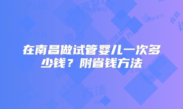 在南昌做试管婴儿一次多少钱?附省钱方法