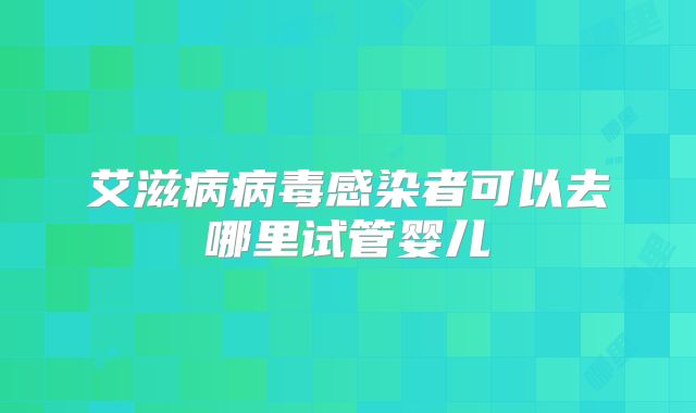 艾滋病病毒感染者可以去哪里试管婴儿