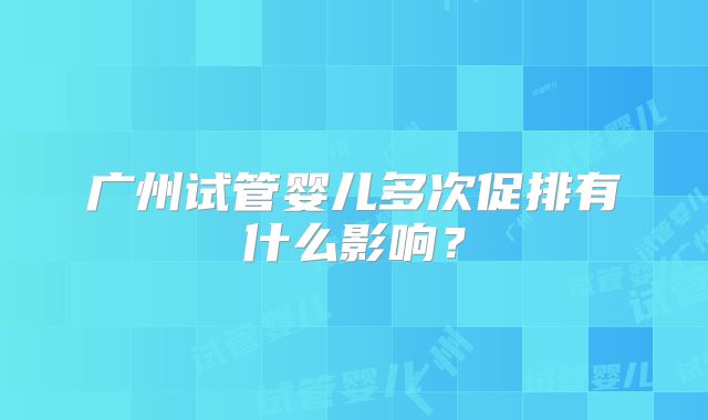 广州试管婴儿多次促排有什么影响?