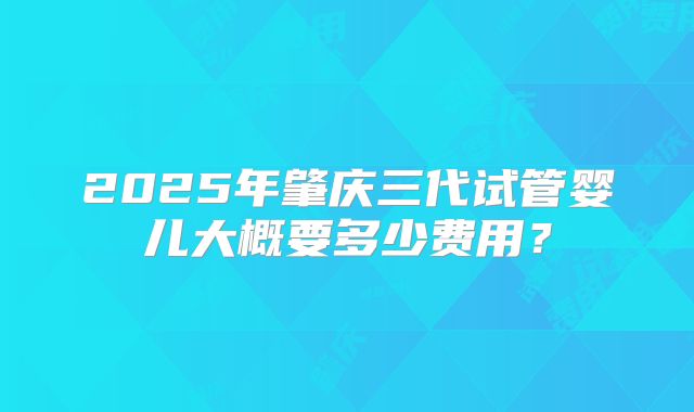 2025年肇庆三代试管婴儿大概要多少费用？