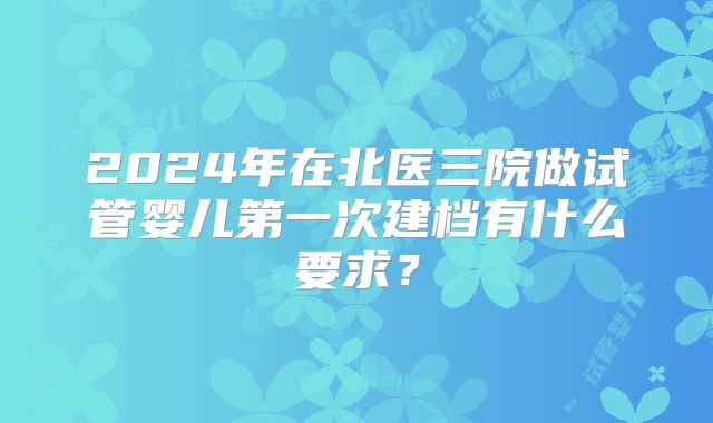 2024年在北医三院做试管婴儿第一次建档有什么要求？
