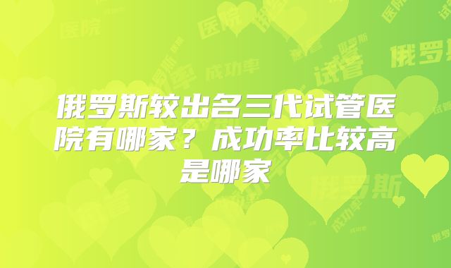 俄罗斯较出名三代试管医院有哪家？成功率比较高是哪家