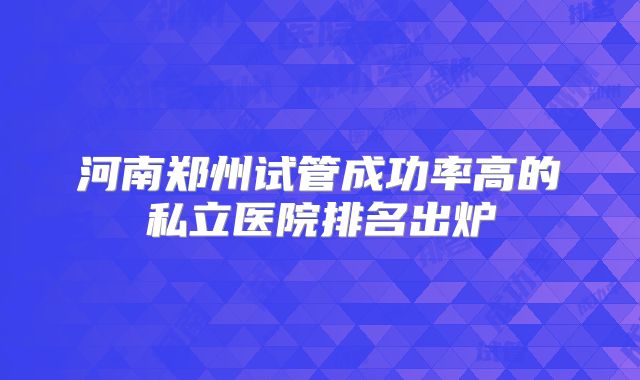 河南郑州试管成功率高的私立医院排名出炉