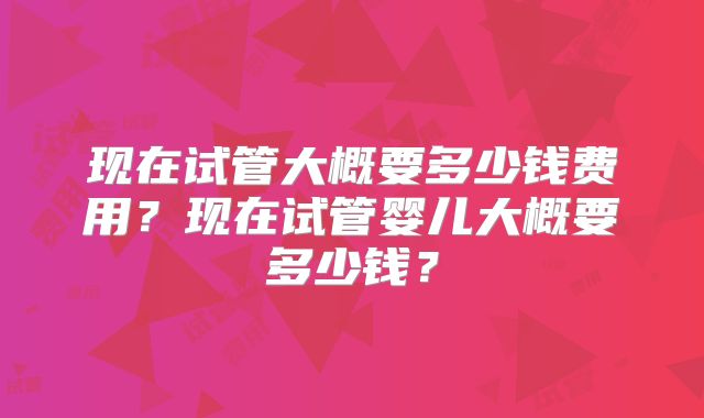 现在试管大概要多少钱费用？现在试管婴儿大概要多少钱？