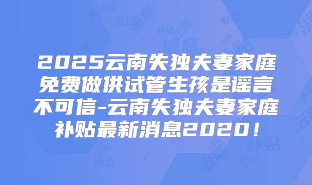 2025云南失独夫妻家庭免费做供试管生孩是谣言不可信-云南失独夫妻家庭补贴最新消息2020！