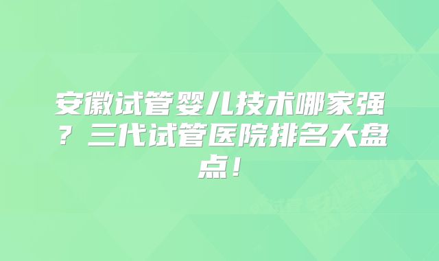 安徽试管婴儿技术哪家强？三代试管医院排名大盘点！