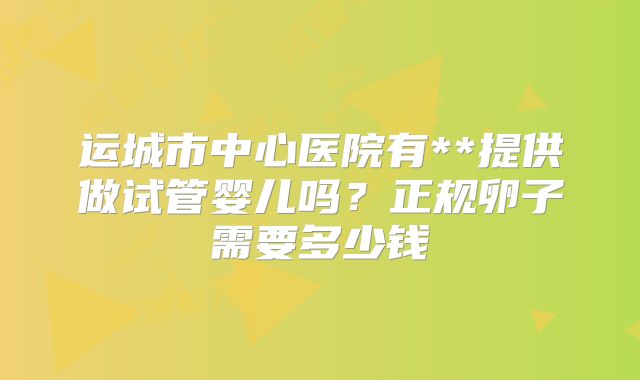 运城市中心医院有**提供做试管婴儿吗?正规卵子需要多少钱