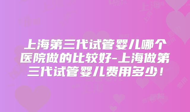 上海第三代试管婴儿哪个医院做的比较好-上海做第三代试管婴儿费用多少!