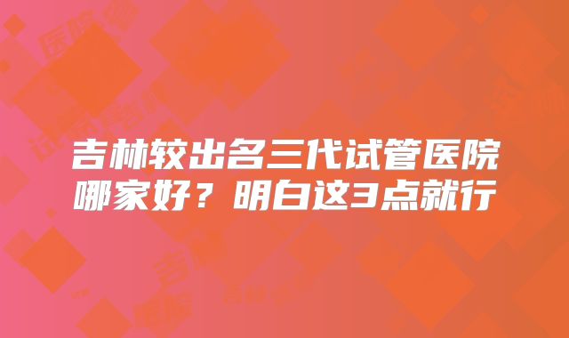 吉林较出名三代试管医院哪家好?明白这3点就行