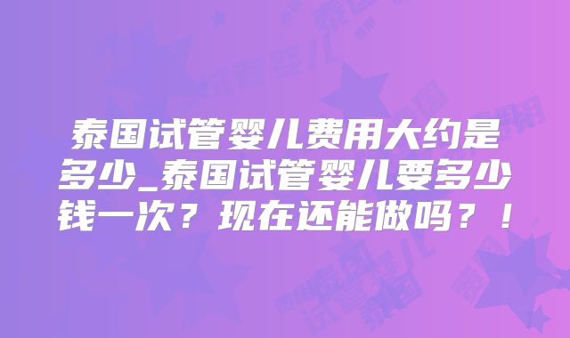 泰国试管婴儿费用大约是多少_泰国试管婴儿要多少钱一次?现在还能做吗?!
