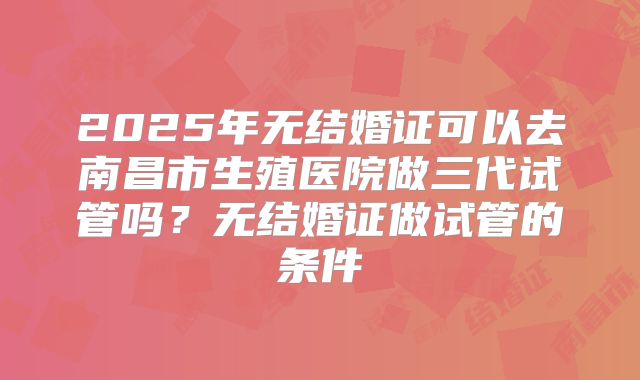 2025年无结婚证可以去南昌市生殖医院做三代试管吗?无结婚证做试管的条件