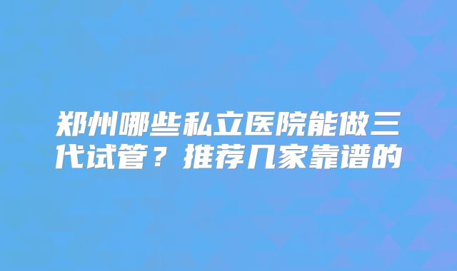 郑州哪些私立医院能做三代试管?推荐几家靠谱的