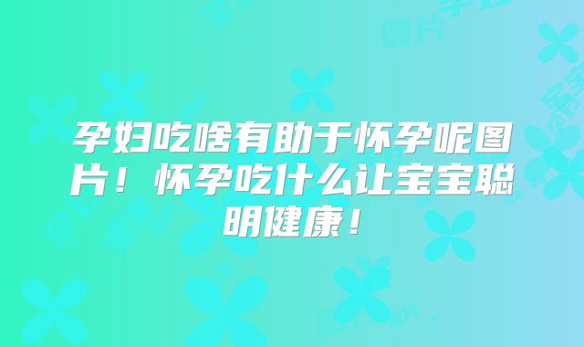孕妇吃啥有助于怀孕呢图片!怀孕吃什么让宝宝聪明健康!