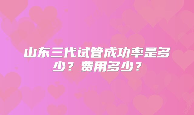 山东三代试管成功率是多少？费用多少？