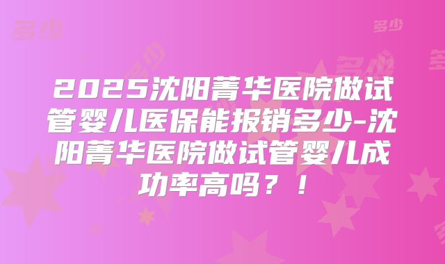 2025沈阳菁华医院做试管婴儿医保能报销多少-沈阳菁华医院做试管婴儿成功率高吗？！