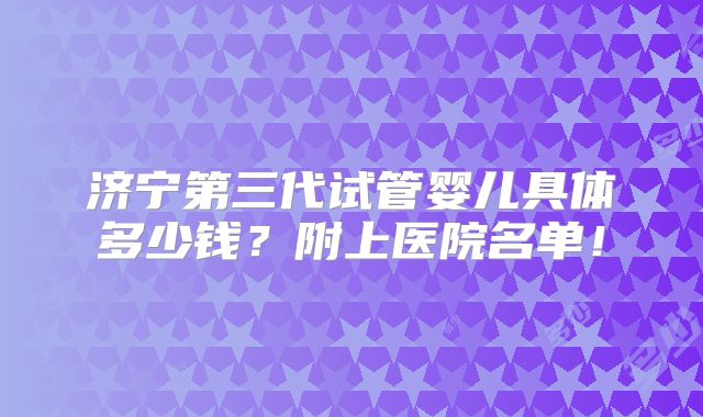 济宁第三代试管婴儿具体多少钱?附上医院名单!
