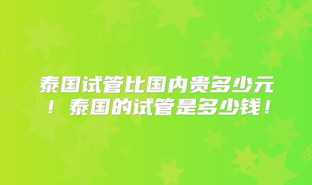 泰国试管比国内贵多少元!泰国的试管是多少钱!