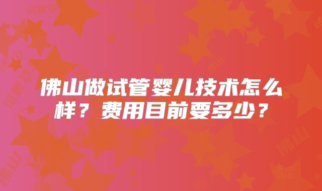 佛山做试管婴儿技术怎么样？费用目前要多少？