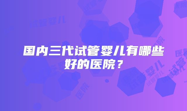 国内三代试管婴儿有哪些好的医院?